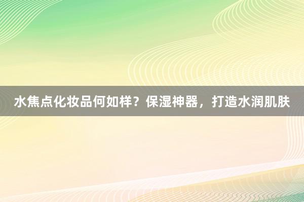 水焦点化妆品何如样？保湿神器，打造水润肌肤