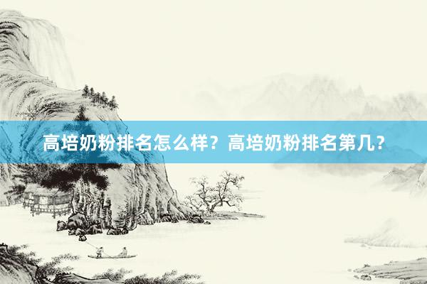 高培奶粉排名怎么样？高培奶粉排名第几？