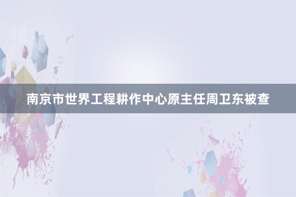 南京市世界工程耕作中心原主任周卫东被查
