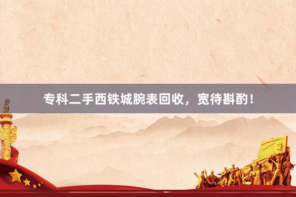 专科二手西铁城腕表回收，宽待斟酌！