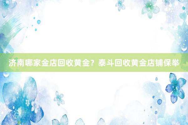 济南哪家金店回收黄金？泰斗回收黄金店铺保举