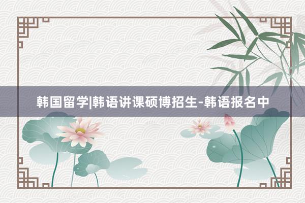韩国留学|韩语讲课硕博招生-韩语报名中